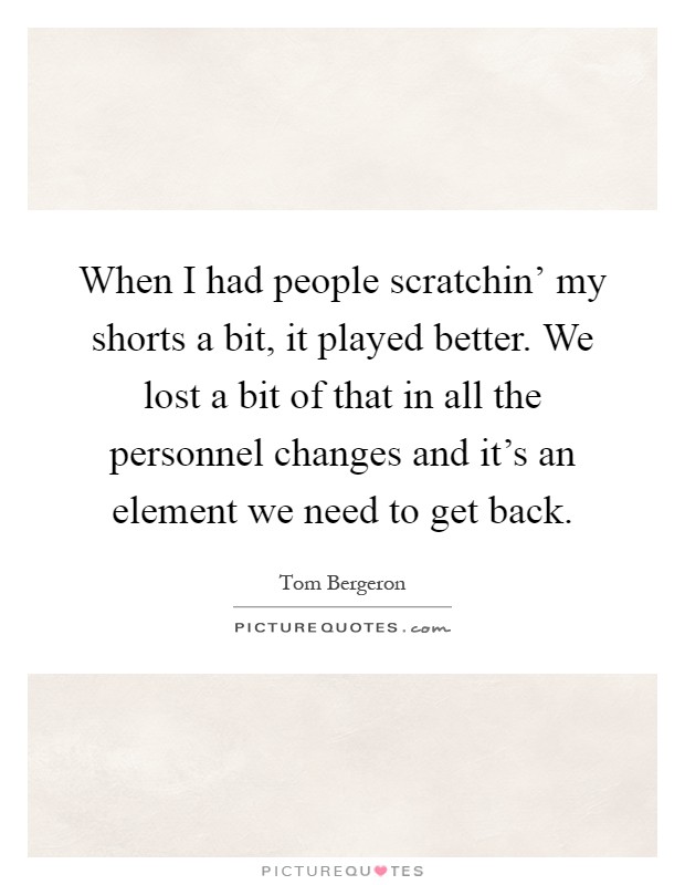 When I had people scratchin' my shorts a bit, it played better. We lost a bit of that in all the personnel changes and it's an element we need to get back Picture Quote #1