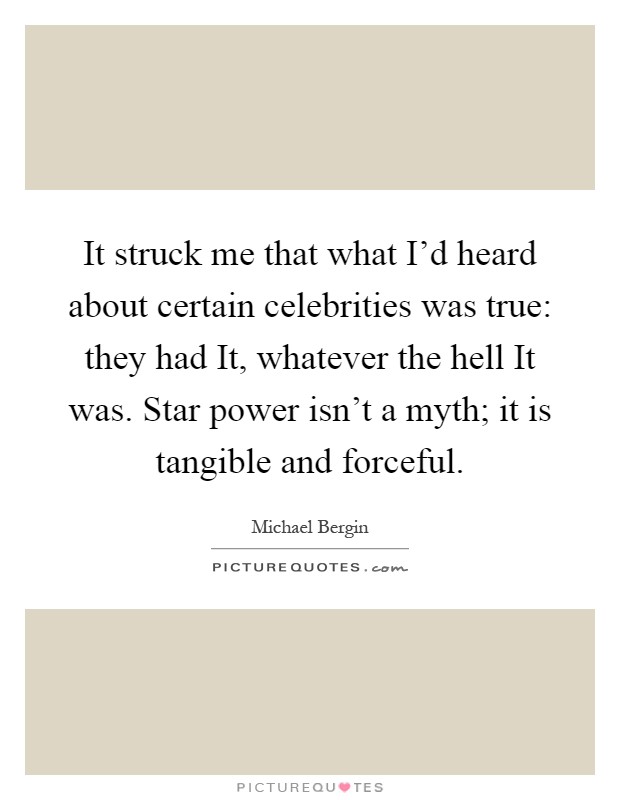 It struck me that what I'd heard about certain celebrities was true: they had It, whatever the hell It was. Star power isn't a myth; it is tangible and forceful Picture Quote #1