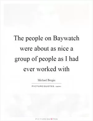 The people on Baywatch were about as nice a group of people as I had ever worked with Picture Quote #1