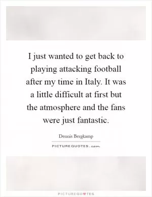 I just wanted to get back to playing attacking football after my time in Italy. It was a little difficult at first but the atmosphere and the fans were just fantastic Picture Quote #1