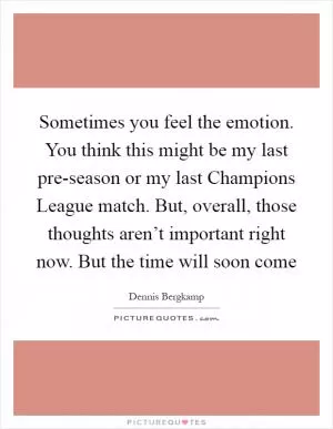 Sometimes you feel the emotion. You think this might be my last pre-season or my last Champions League match. But, overall, those thoughts aren’t important right now. But the time will soon come Picture Quote #1