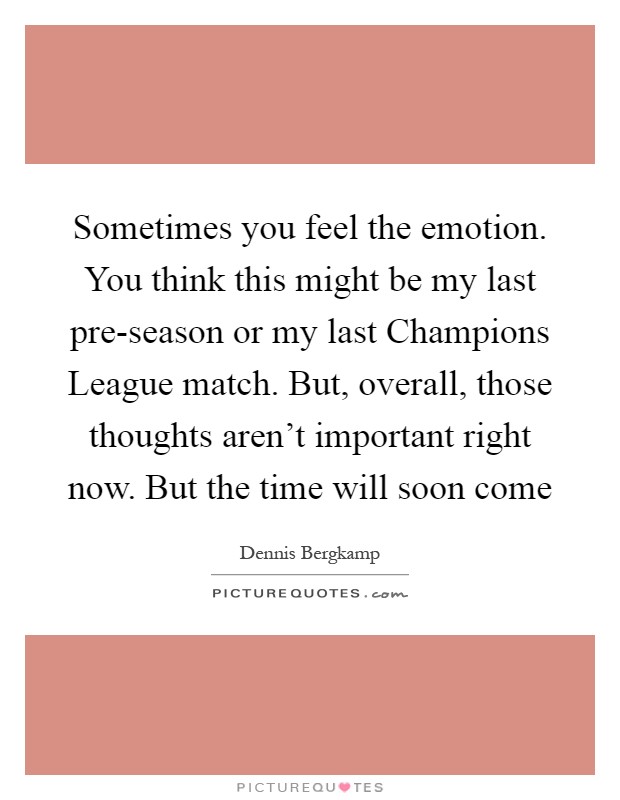 Sometimes you feel the emotion. You think this might be my last pre-season or my last Champions League match. But, overall, those thoughts aren't important right now. But the time will soon come Picture Quote #1