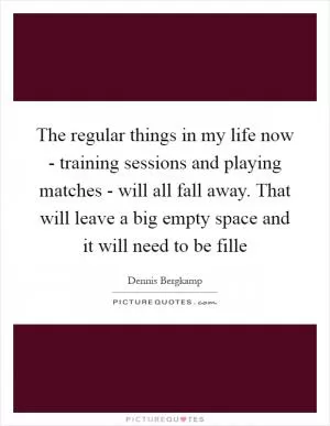 The regular things in my life now - training sessions and playing matches - will all fall away. That will leave a big empty space and it will need to be fille Picture Quote #1
