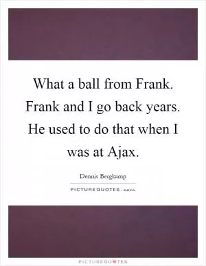 What a ball from Frank. Frank and I go back years. He used to do that when I was at Ajax Picture Quote #1