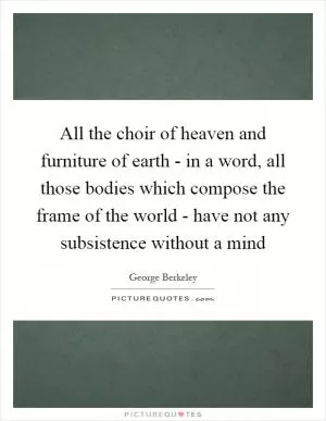 All the choir of heaven and furniture of earth - in a word, all those bodies which compose the frame of the world - have not any subsistence without a mind Picture Quote #1