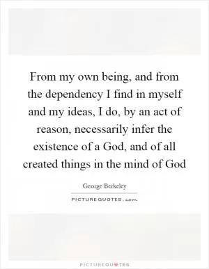 From my own being, and from the dependency I find in myself and my ideas, I do, by an act of reason, necessarily infer the existence of a God, and of all created things in the mind of God Picture Quote #1