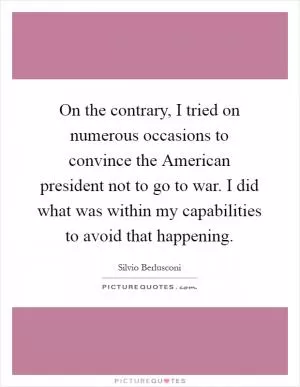 On the contrary, I tried on numerous occasions to convince the American president not to go to war. I did what was within my capabilities to avoid that happening Picture Quote #1
