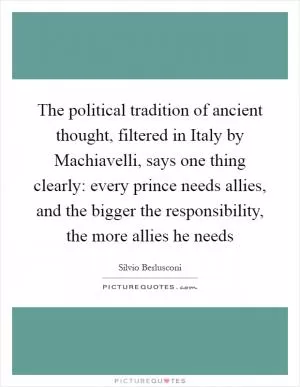 The political tradition of ancient thought, filtered in Italy by Machiavelli, says one thing clearly: every prince needs allies, and the bigger the responsibility, the more allies he needs Picture Quote #1