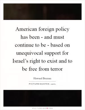 American foreign policy has been - and must continue to be - based on unequivocal support for Israel’s right to exist and to be free from terror Picture Quote #1