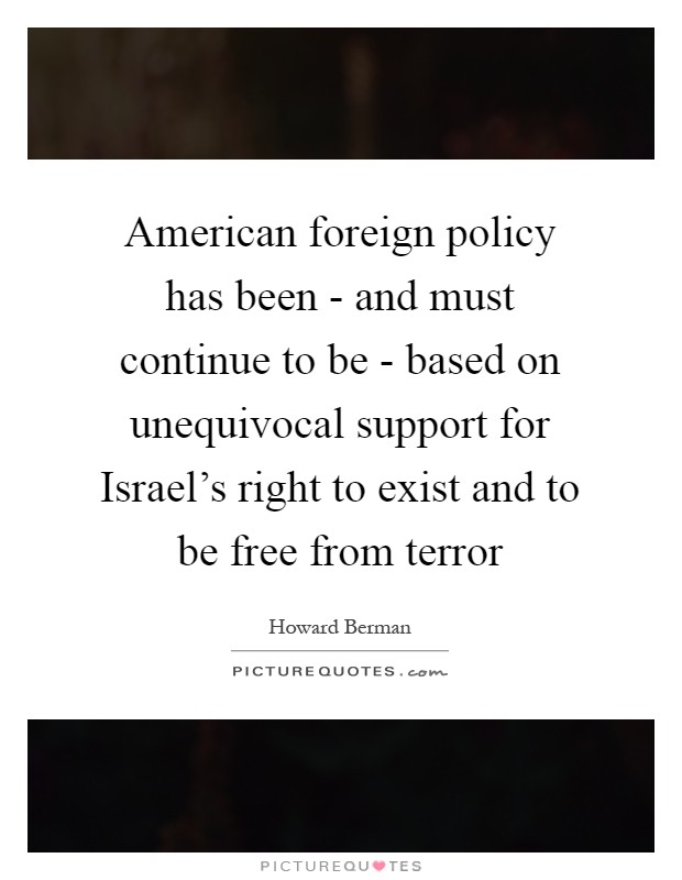American foreign policy has been - and must continue to be - based on unequivocal support for Israel's right to exist and to be free from terror Picture Quote #1