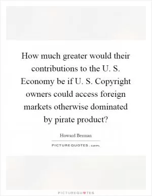 How much greater would their contributions to the U. S. Economy be if U. S. Copyright owners could access foreign markets otherwise dominated by pirate product? Picture Quote #1