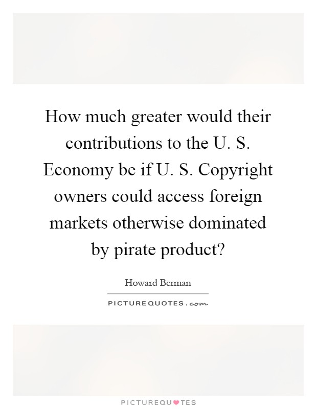 How much greater would their contributions to the U. S. Economy be if U. S. Copyright owners could access foreign markets otherwise dominated by pirate product? Picture Quote #1