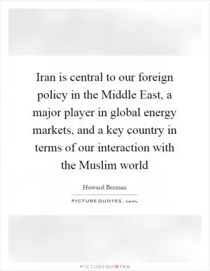 Iran is central to our foreign policy in the Middle East, a major player in global energy markets, and a key country in terms of our interaction with the Muslim world Picture Quote #1