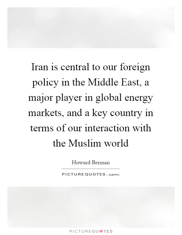 Iran is central to our foreign policy in the Middle East, a major player in global energy markets, and a key country in terms of our interaction with the Muslim world Picture Quote #1