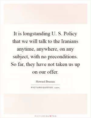 It is longstanding U. S. Policy that we will talk to the Iranians anytime, anywhere, on any subject, with no preconditions. So far, they have not taken us up on our offer Picture Quote #1