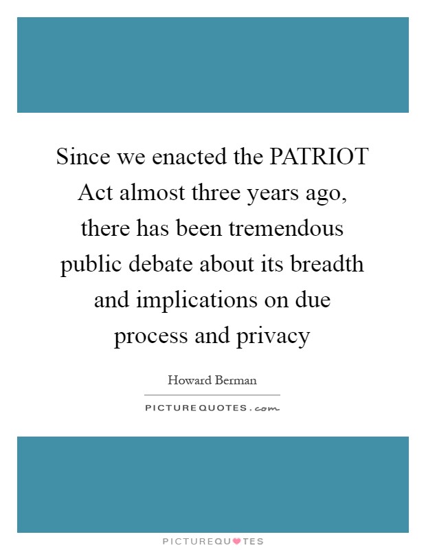 Since we enacted the PATRIOT Act almost three years ago, there has been tremendous public debate about its breadth and implications on due process and privacy Picture Quote #1