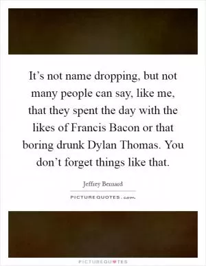 It’s not name dropping, but not many people can say, like me, that they spent the day with the likes of Francis Bacon or that boring drunk Dylan Thomas. You don’t forget things like that Picture Quote #1