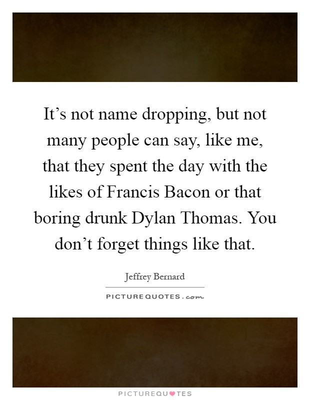 It's not name dropping, but not many people can say, like me, that they spent the day with the likes of Francis Bacon or that boring drunk Dylan Thomas. You don't forget things like that Picture Quote #1