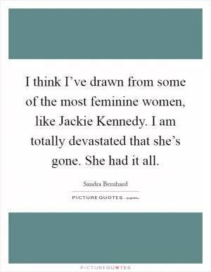 I think I’ve drawn from some of the most feminine women, like Jackie Kennedy. I am totally devastated that she’s gone. She had it all Picture Quote #1