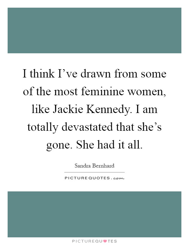 I think I've drawn from some of the most feminine women, like Jackie Kennedy. I am totally devastated that she's gone. She had it all Picture Quote #1