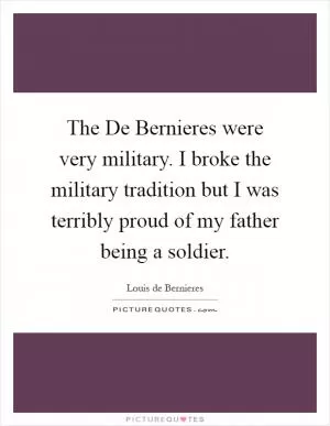 The De Bernieres were very military. I broke the military tradition but I was terribly proud of my father being a soldier Picture Quote #1