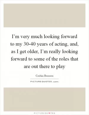 I’m very much looking forward to my 30-40 years of acting, and, as I get older, I’m really looking forward to some of the roles that are out there to play Picture Quote #1