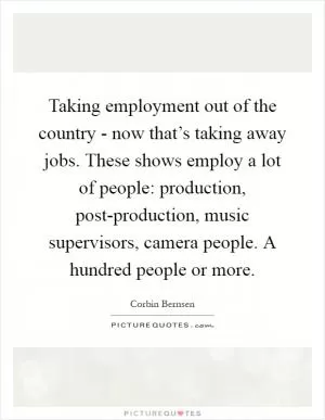 Taking employment out of the country - now that’s taking away jobs. These shows employ a lot of people: production, post-production, music supervisors, camera people. A hundred people or more Picture Quote #1