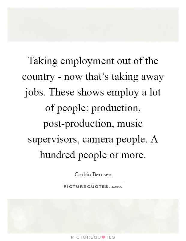 Taking employment out of the country - now that's taking away jobs. These shows employ a lot of people: production, post-production, music supervisors, camera people. A hundred people or more Picture Quote #1