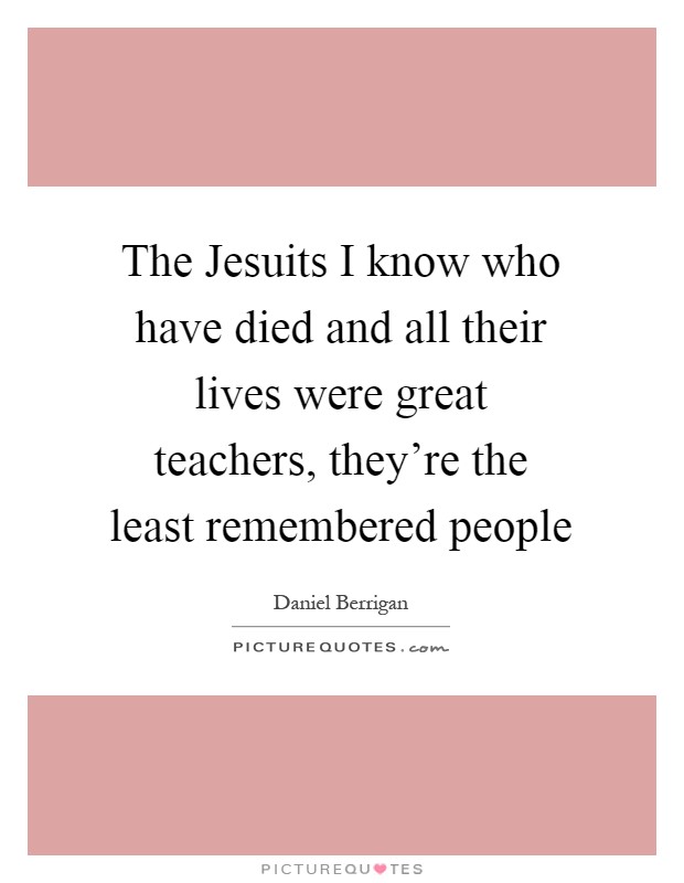 The Jesuits I know who have died and all their lives were great teachers, they're the least remembered people Picture Quote #1