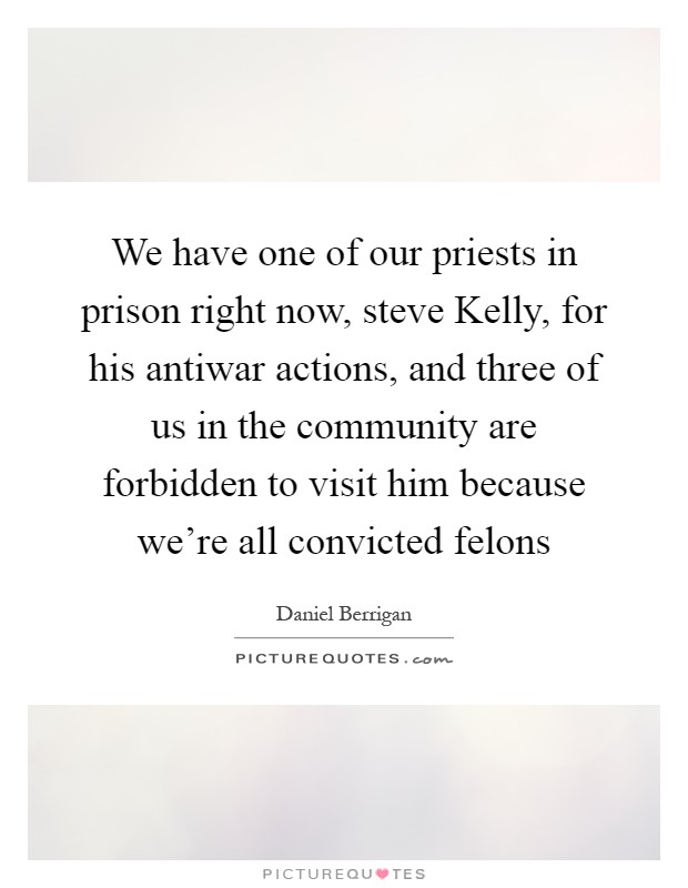 We have one of our priests in prison right now, steve Kelly, for his antiwar actions, and three of us in the community are forbidden to visit him because we're all convicted felons Picture Quote #1