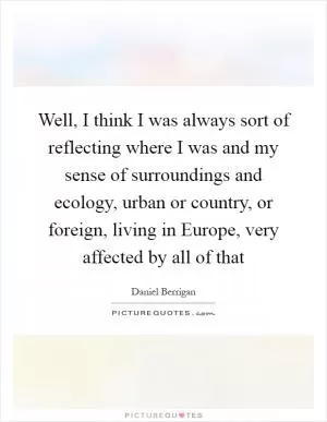 Well, I think I was always sort of reflecting where I was and my sense of surroundings and ecology, urban or country, or foreign, living in Europe, very affected by all of that Picture Quote #1