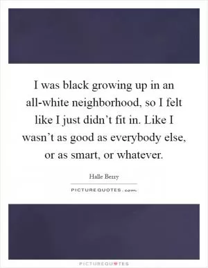 I was black growing up in an all-white neighborhood, so I felt like I just didn’t fit in. Like I wasn’t as good as everybody else, or as smart, or whatever Picture Quote #1