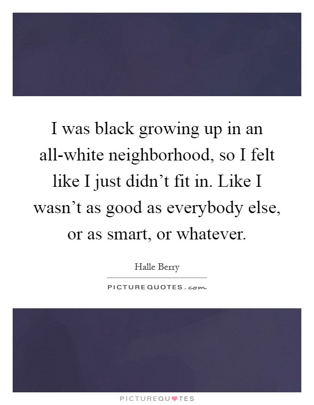 I was black growing up in an all-white neighborhood, so I felt like I just didn't fit in. Like I wasn't as good as everybody else, or as smart, or whatever Picture Quote #1