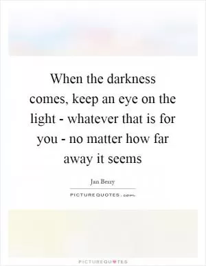 When the darkness comes, keep an eye on the light - whatever that is for you - no matter how far away it seems Picture Quote #1