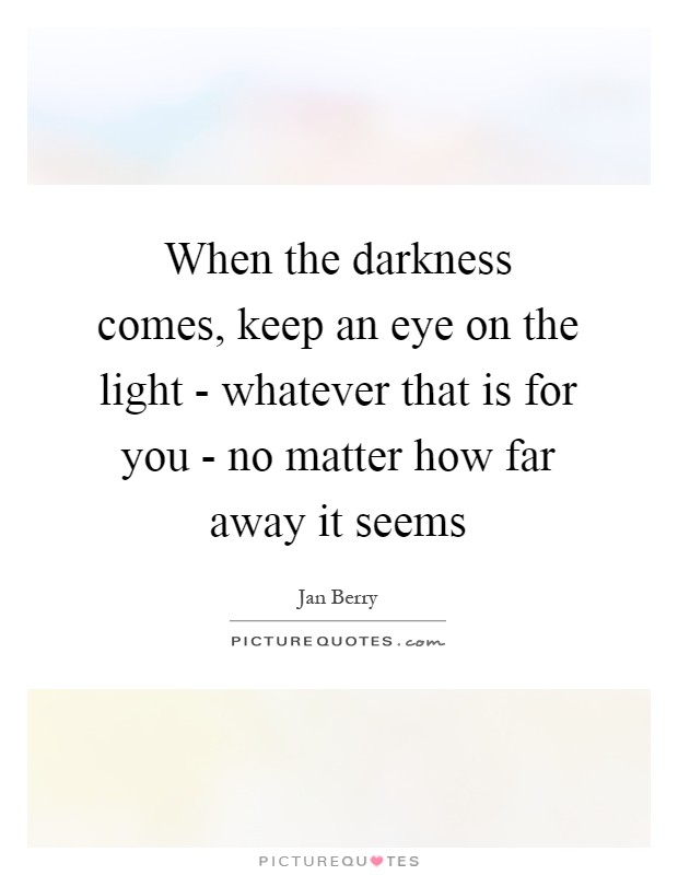 When the darkness comes, keep an eye on the light - whatever that is for you - no matter how far away it seems Picture Quote #1
