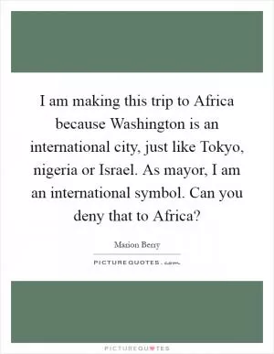 I am making this trip to Africa because Washington is an international city, just like Tokyo, nigeria or Israel. As mayor, I am an international symbol. Can you deny that to Africa? Picture Quote #1