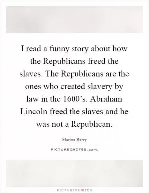 I read a funny story about how the Republicans freed the slaves. The Republicans are the ones who created slavery by law in the 1600’s. Abraham Lincoln freed the slaves and he was not a Republican Picture Quote #1
