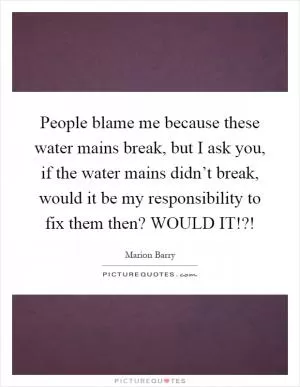 People blame me because these water mains break, but I ask you, if the water mains didn’t break, would it be my responsibility to fix them then? WOULD IT!?! Picture Quote #1