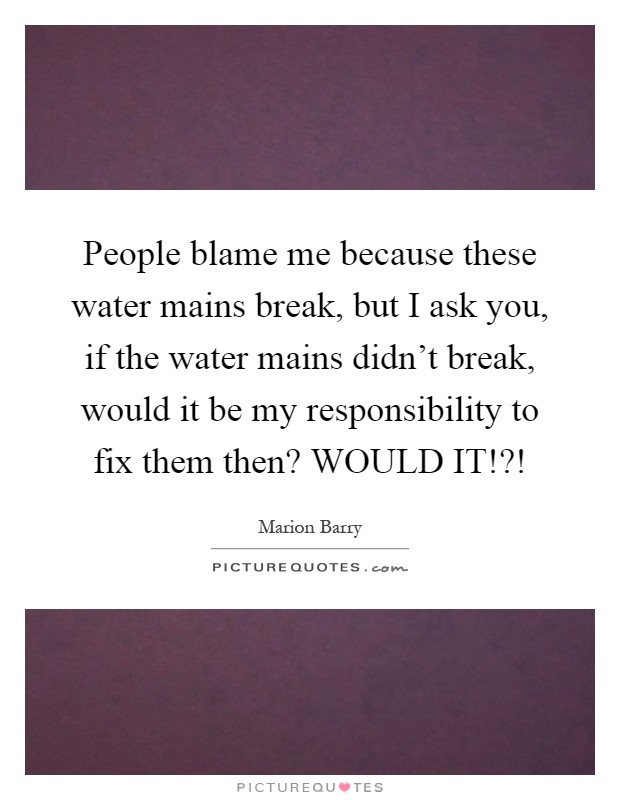 People blame me because these water mains break, but I ask you, if the water mains didn't break, would it be my responsibility to fix them then? WOULD IT!?! Picture Quote #1