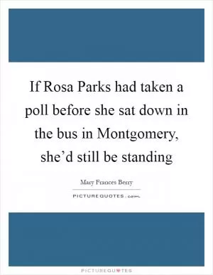 If Rosa Parks had taken a poll before she sat down in the bus in Montgomery, she’d still be standing Picture Quote #1