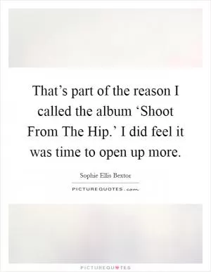 That’s part of the reason I called the album ‘Shoot From The Hip.’ I did feel it was time to open up more Picture Quote #1