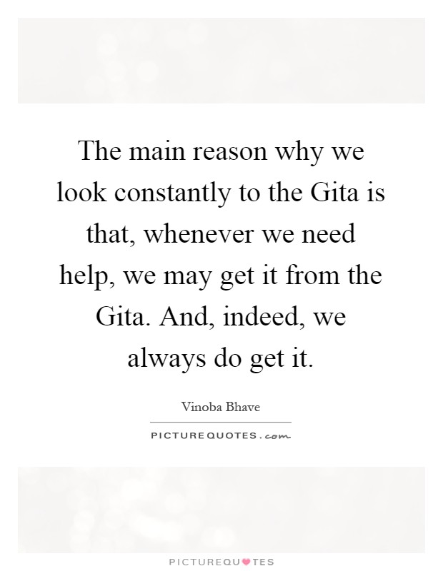 The main reason why we look constantly to the Gita is that, whenever we need help, we may get it from the Gita. And, indeed, we always do get it Picture Quote #1