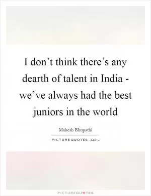 I don’t think there’s any dearth of talent in India - we’ve always had the best juniors in the world Picture Quote #1