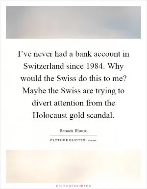 I’ve never had a bank account in Switzerland since 1984. Why would the Swiss do this to me? Maybe the Swiss are trying to divert attention from the Holocaust gold scandal Picture Quote #1