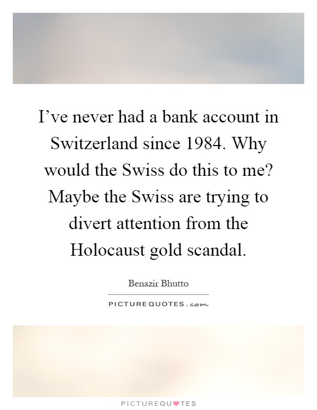 I've never had a bank account in Switzerland since 1984. Why would the Swiss do this to me? Maybe the Swiss are trying to divert attention from the Holocaust gold scandal Picture Quote #1