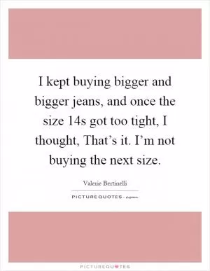 I kept buying bigger and bigger jeans, and once the size 14s got too tight, I thought, That’s it. I’m not buying the next size Picture Quote #1