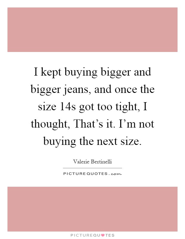 I kept buying bigger and bigger jeans, and once the size 14s got too tight, I thought, That's it. I'm not buying the next size Picture Quote #1
