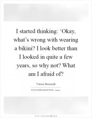 I started thinking: ‘Okay, what’s wrong with wearing a bikini? I look better than I looked in quite a few years, so why not? What am I afraid of? Picture Quote #1