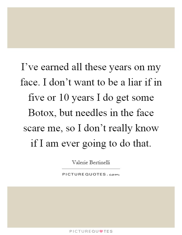 I've earned all these years on my face. I don't want to be a liar if in five or 10 years I do get some Botox, but needles in the face scare me, so I don't really know if I am ever going to do that Picture Quote #1