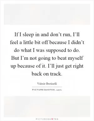 If I sleep in and don’t run, I’ll feel a little bit off because I didn’t do what I was supposed to do. But I’m not going to beat myself up because of it. I’ll just get right back on track Picture Quote #1